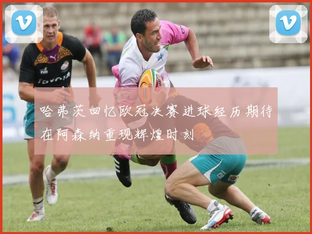 哈弗茨回忆欧冠决赛进球经历期待在阿森纳重现辉煌时刻
