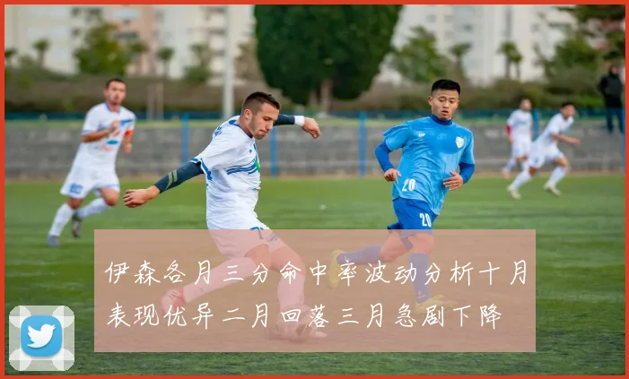 伊森各月三分命中率波动分析十月表现优异二月回落三月急剧下降