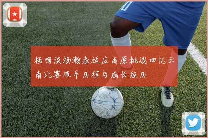 杨鸣谈杨瀚森适应高原挑战回忆云南比赛艰辛历程与成长经历