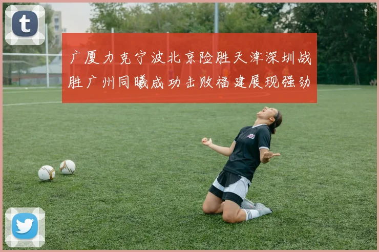 广厦力克宁波北京险胜天津深圳战胜广州同曦成功击败福建展现强劲实力