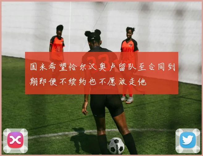 国米希望恰尔汉奥卢留队至合同到期即便不续约也不愿放走他