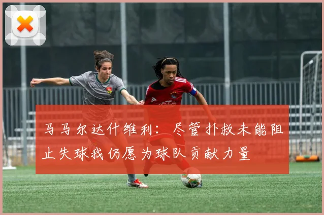 马马尔达什维利：尽管扑救未能阻止失球我仍愿为球队贡献力量
