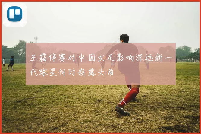 王霜停赛对中国女足影响深远新一代球星何时崭露头角