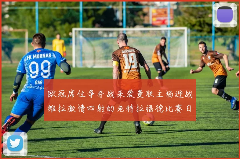 欧冠席位争夺战来袭曼联主场迎战维拉激情四射的老特拉福德比赛日