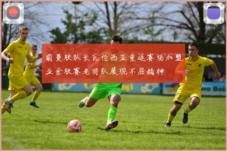 前曼联队长瓦伦西亚重返赛场加盟业余联赛老将队展现不屈精神