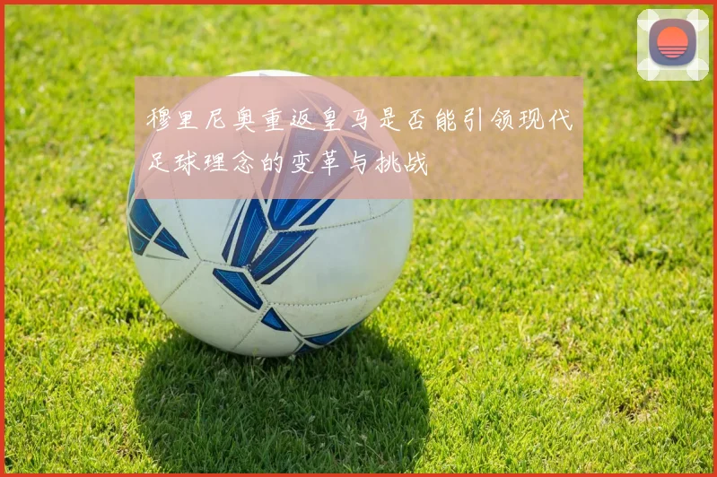 穆里尼奥重返皇马是否能引领现代足球理念的变革与挑战