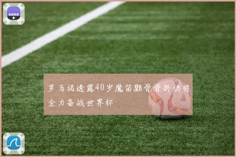 罗马诺透露40岁魔笛颧骨骨折仍将全力备战世界杯
