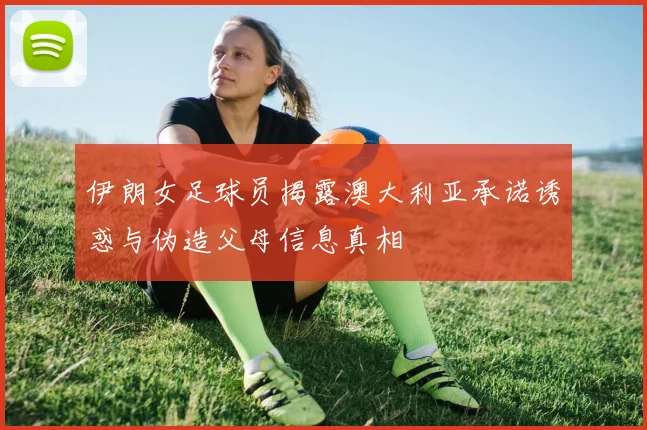 伊朗女足球员揭露澳大利亚承诺诱惑与伪造父母信息真相