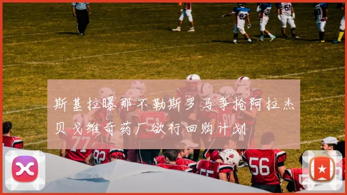 斯基拉曝那不勒斯罗马争抢阿拉杰贝戈维奇药厂欲行回购计划