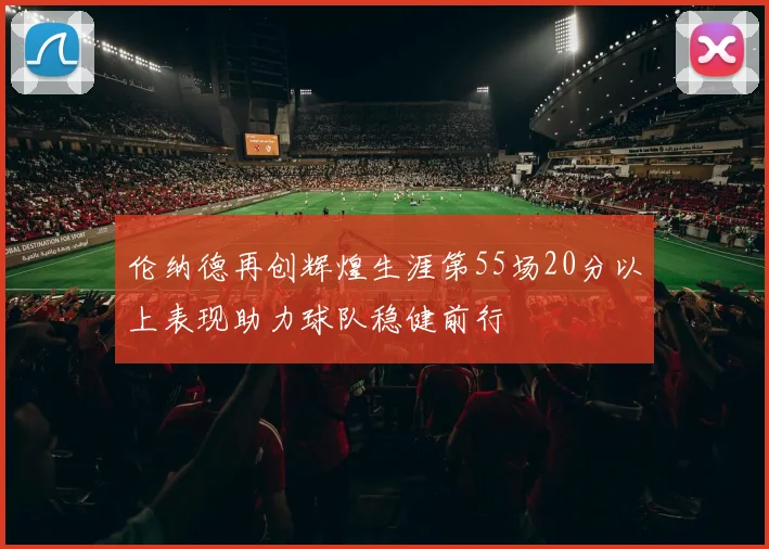 伦纳德再创辉煌生涯第55场20分以上表现助力球队稳健前行