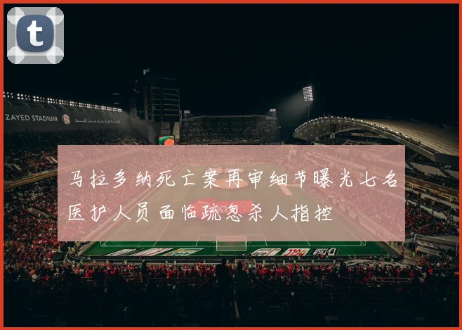 马拉多纳死亡案再审细节曝光七名医护人员面临疏忽杀人指控